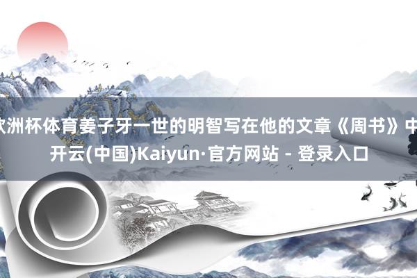 欧洲杯体育姜子牙一世的明智写在他的文章《周书》中-开云(中国)Kaiyun·官方网站 - 登录入口