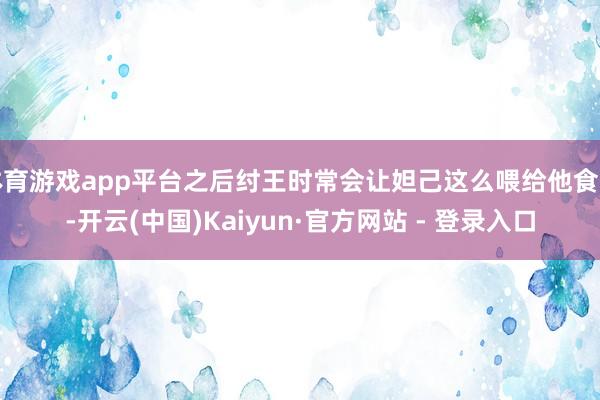 体育游戏app平台之后纣王时常会让妲己这么喂给他食品-开云(中国)Kaiyun·官方网站 - 登录入口