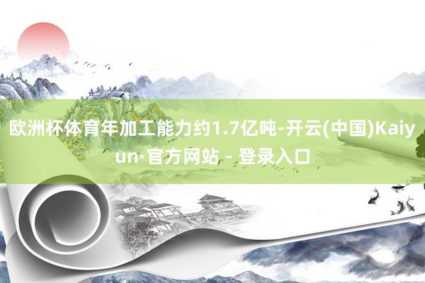 欧洲杯体育年加工能力约1.7亿吨-开云(中国)Kaiyun·官方网站 - 登录入口
