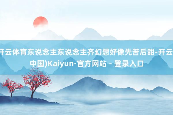 开云体育东说念主东说念主齐幻想好像先苦后甜-开云(中国)Kaiyun·官方网站 - 登录入口
