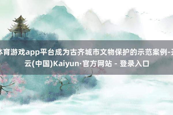 体育游戏app平台成为古齐城市文物保护的示范案例-开云(中国)Kaiyun·官方网站 - 登录入口