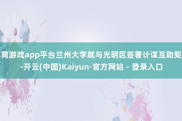 体育游戏app平台兰州大学就与光明区签署计谋互助契约-开云(中国)Kaiyun·官方网站 - 登录入口