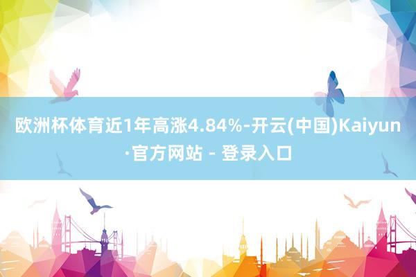 欧洲杯体育近1年高涨4.84%-开云(中国)Kaiyun·官方网站 - 登录入口