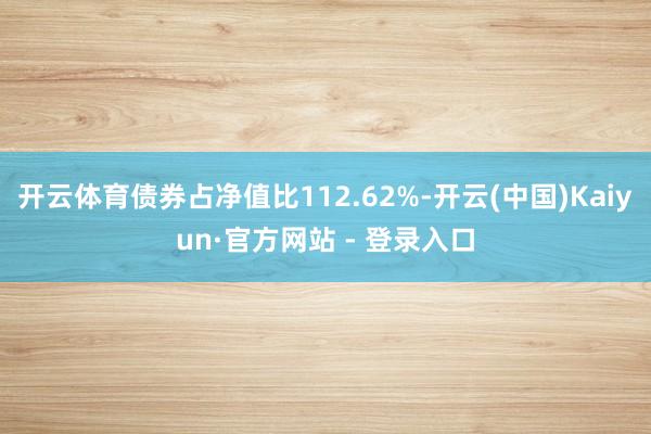 开云体育债券占净值比112.62%-开云(中国)Kaiyun·官方网站 - 登录入口