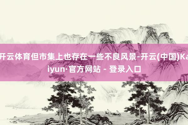 开云体育但市集上也存在一些不良风景-开云(中国)Kaiyun·官方网站 - 登录入口