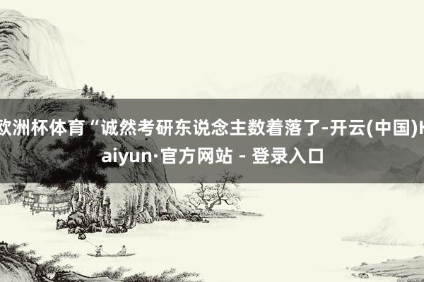 欧洲杯体育“诚然考研东说念主数着落了-开云(中国)Kaiyun·官方网站 - 登录入口