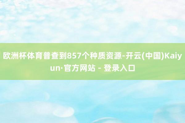 欧洲杯体育普查到857个种质资源-开云(中国)Kaiyun·官方网站 - 登录入口