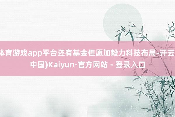 体育游戏app平台还有基金但愿加毅力科技布局-开云(中国)Kaiyun·官方网站 - 登录入口