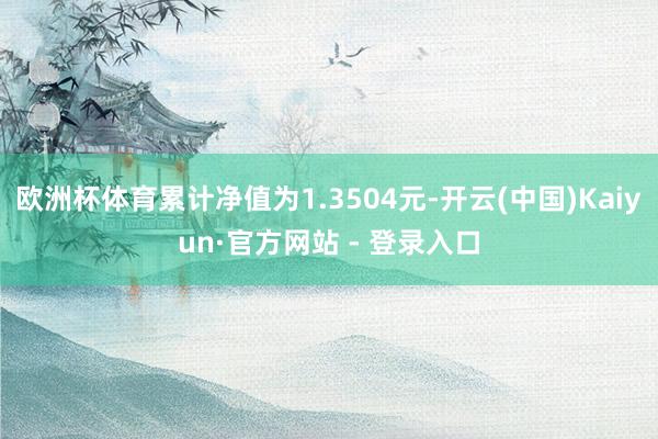 欧洲杯体育累计净值为1.3504元-开云(中国)Kaiyun·官方网站 - 登录入口