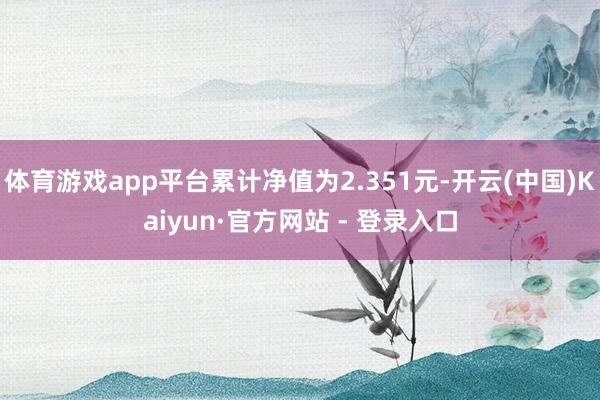 体育游戏app平台累计净值为2.351元-开云(中国)Kaiyun·官方网站 - 登录入口