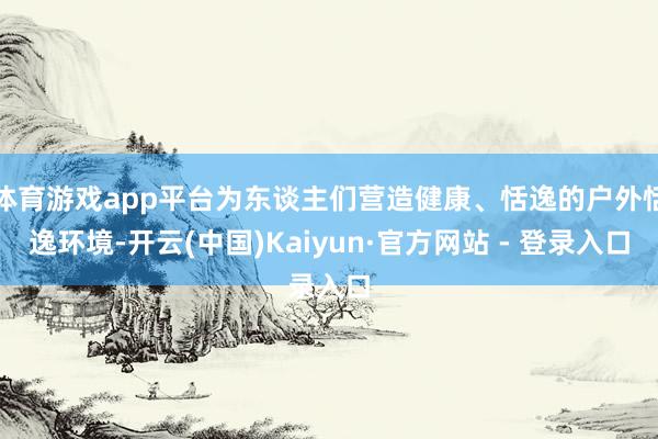 体育游戏app平台为东谈主们营造健康、恬逸的户外恬逸环境-开云(中国)Kaiyun·官方网站 - 登录入口