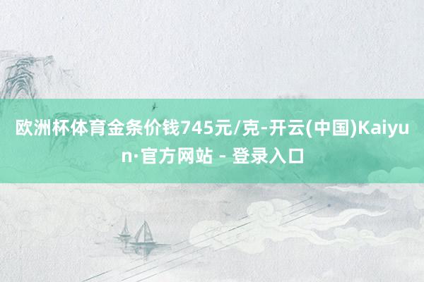 欧洲杯体育金条价钱745元/克-开云(中国)Kaiyun·官方网站 - 登录入口