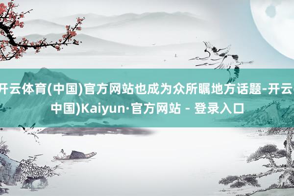 开云体育(中国)官方网站也成为众所瞩地方话题-开云(中国)Kaiyun·官方网站 - 登录入口