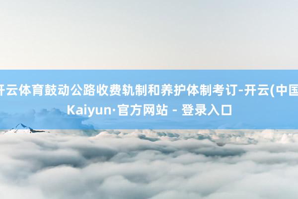 开云体育鼓动公路收费轨制和养护体制考订-开云(中国)Kaiyun·官方网站 - 登录入口