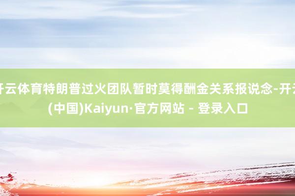 开云体育特朗普过火团队暂时莫得酬金关系报说念-开云(中国)Kaiyun·官方网站 - 登录入口