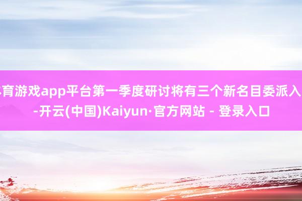 体育游戏app平台第一季度研讨将有三个新名目委派入市-开云(中国)Kaiyun·官方网站 - 登录入口