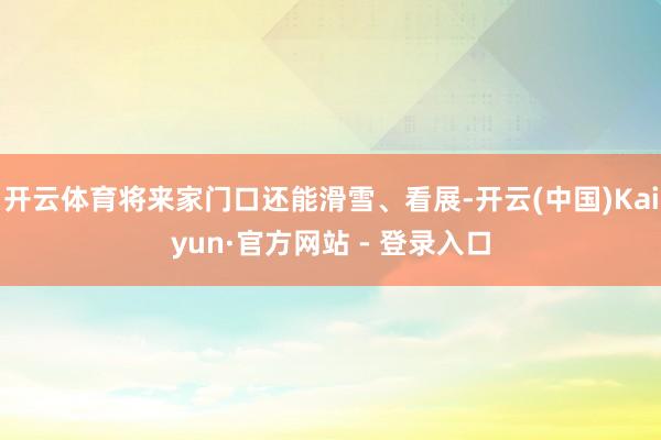 开云体育将来家门口还能滑雪、看展-开云(中国)Kaiyun·官方网站 - 登录入口
