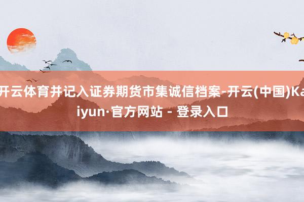 开云体育并记入证券期货市集诚信档案-开云(中国)Kaiyun·官方网站 - 登录入口