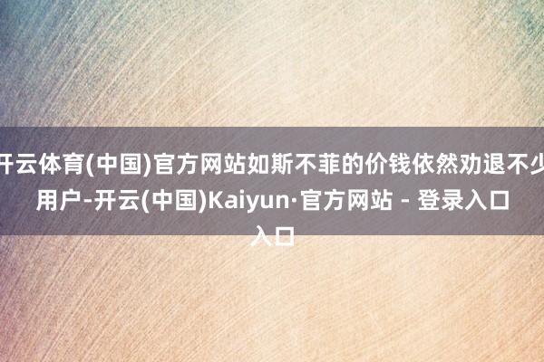 开云体育(中国)官方网站如斯不菲的价钱依然劝退不少用户-开云(中国)Kaiyun·官方网站 - 登录入口