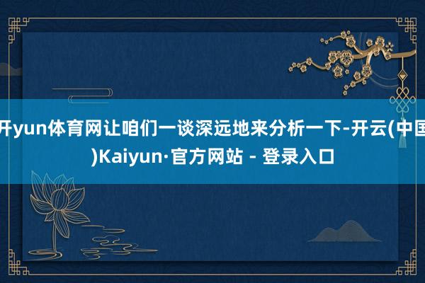 开yun体育网让咱们一谈深远地来分析一下-开云(中国)Kaiyun·官方网站 - 登录入口