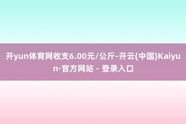 开yun体育网收支6.00元/公斤-开云(中国)Kaiyun·官方网站 - 登录入口