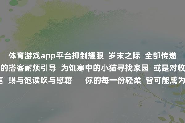 体育游戏app平台抑制耀眼  岁末之际  全部传递一份爱心的礼物  为问路的搭客耐烦引导  为饥寒中的小猫寻找家园  或是对收罗上的一则失意留言  赐与饱读吹与慰藉      你的每一份轻柔  皆可能成为他东说念主  心灵深处枯鱼之肆的力量  在匡助他东说念主的历程中  你也会成绩满满的幸福感和建树感  这份来自内心的暖和  将随同你渡过扫数冬天  回望当年的一年  你一定资历了好多风风雨雨  但