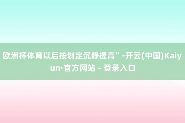 欧洲杯体育以后按划定沉静提高”-开云(中国)Kaiyun·官方网站 - 登录入口
