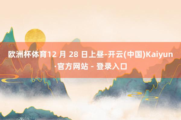 欧洲杯体育12 月 28 日上昼-开云(中国)Kaiyun·官方网站 - 登录入口