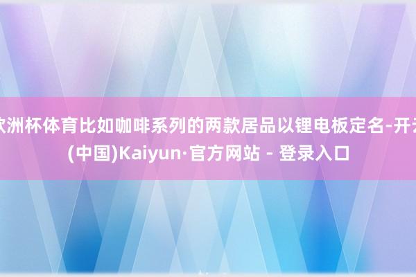 欧洲杯体育比如咖啡系列的两款居品以锂电板定名-开云(中国)Kaiyun·官方网站 - 登录入口