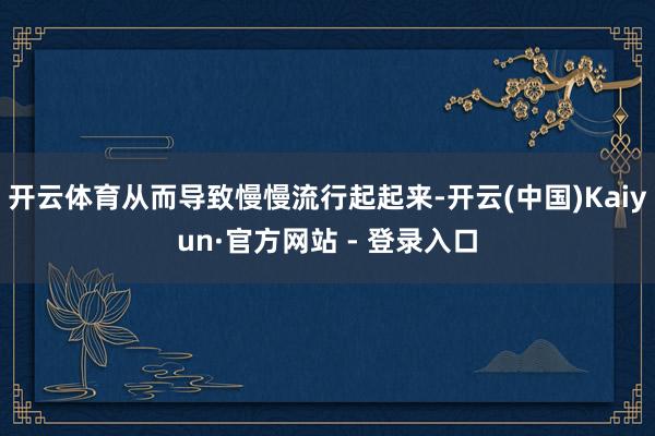 开云体育从而导致慢慢流行起起来-开云(中国)Kaiyun·官方网站 - 登录入口