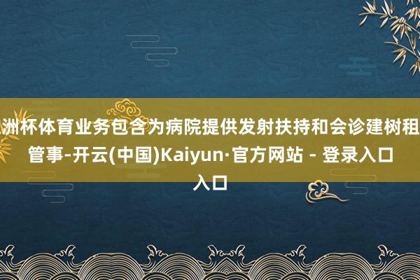 欧洲杯体育业务包含为病院提供发射扶持和会诊建树租借管事-开云(中国)Kaiyun·官方网站 - 登录入口