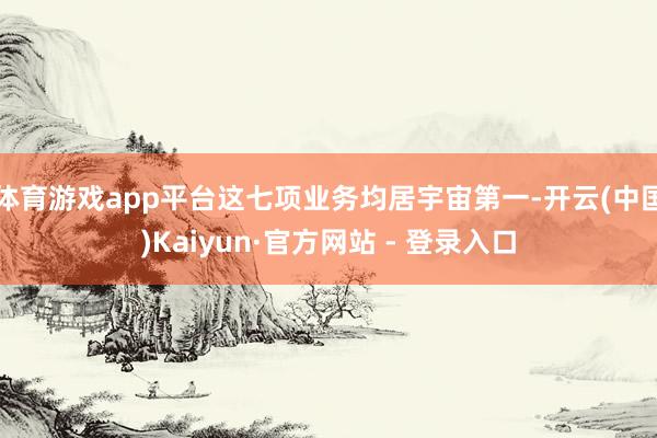 体育游戏app平台这七项业务均居宇宙第一-开云(中国)Kaiyun·官方网站 - 登录入口