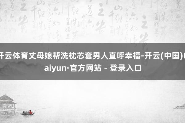 开云体育丈母娘帮洗枕芯套男人直呼幸福-开云(中国)Kaiyun·官方网站 - 登录入口