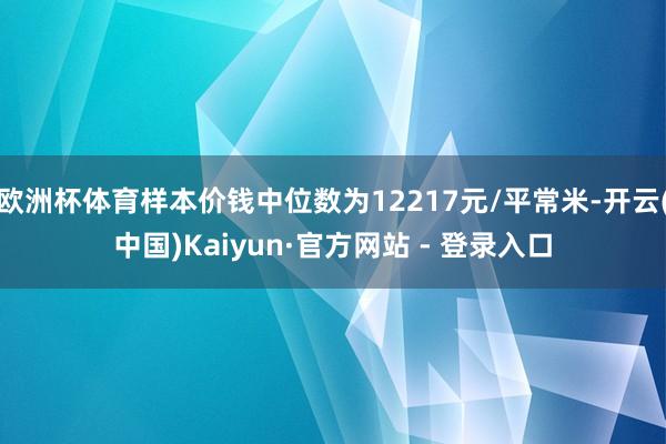欧洲杯体育样本价钱中位数为12217元/平常米-开云(中国)Kaiyun·官方网站 - 登录入口