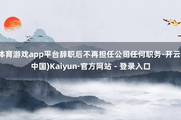 体育游戏app平台辞职后不再担任公司任何职务-开云(中国)Kaiyun·官方网站 - 登录入口