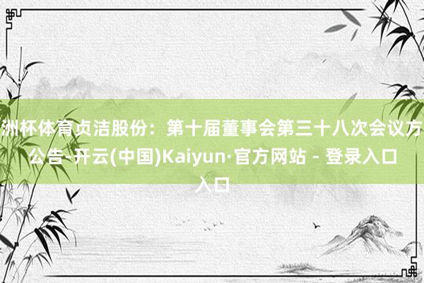 欧洲杯体育贞洁股份：第十届董事会第三十八次会议方案公告-开云(中国)Kaiyun·官方网站 - 登录入口