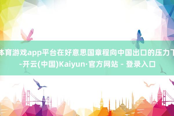 体育游戏app平台　　在好意思国章程向中国出口的压力下-开云(中国)Kaiyun·官方网站 - 登录入口
