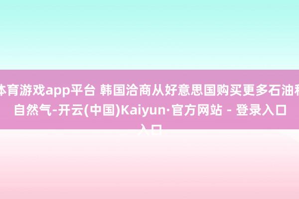 体育游戏app平台 韩国洽商从好意思国购买更多石油和自然气-开云(中国)Kaiyun·官方网站 - 登录入口