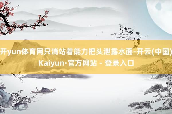 开yun体育网只消站着能力把头泄露水面-开云(中国)Kaiyun·官方网站 - 登录入口