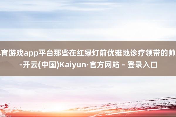 体育游戏app平台那些在红绿灯前优雅地诊疗领带的帅哥-开云(中国)Kaiyun·官方网站 - 登录入口
