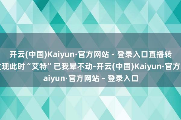 开云(中国)Kaiyun·官方网站 - 登录入口直播转眼断掉：网友发现此时“艾特”已我晕不动-开云(中国)Kaiyun·官方网站 - 登录入口