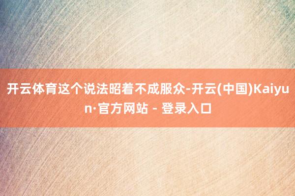 开云体育这个说法昭着不成服众-开云(中国)Kaiyun·官方网站 - 登录入口
