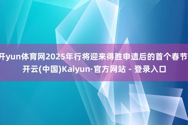 开yun体育网2025年行将迎来得胜申遗后的首个春节-开云(中国)Kaiyun·官方网站 - 登录入口