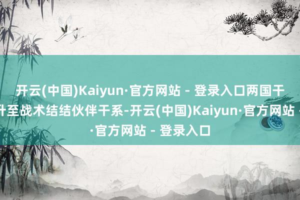 开云(中国)Kaiyun·官方网站 - 登录入口两国干系迟缓擢升至战术结结伙伴干系-开云(中国)Kaiyun·官方网站 - 登录入口
