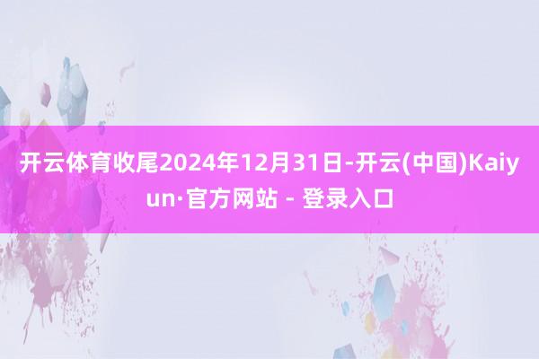 开云体育收尾2024年12月31日-开云(中国)Kaiyun·官方网站 - 登录入口