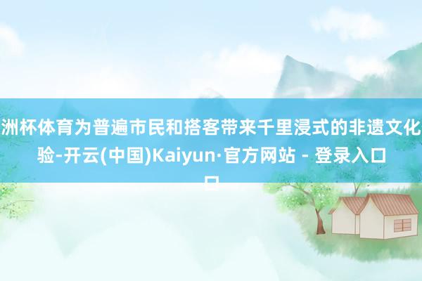 欧洲杯体育为普遍市民和搭客带来千里浸式的非遗文化体验-开云(中国)Kaiyun·官方网站 - 登录入口