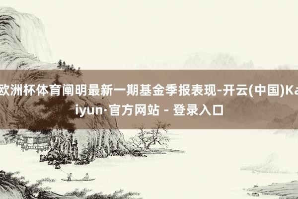 欧洲杯体育阐明最新一期基金季报表现-开云(中国)Kaiyun·官方网站 - 登录入口