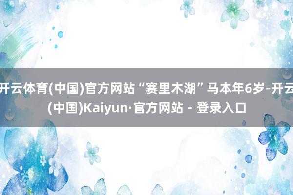 开云体育(中国)官方网站“赛里木湖”马本年6岁-开云(中国)Kaiyun·官方网站 - 登录入口