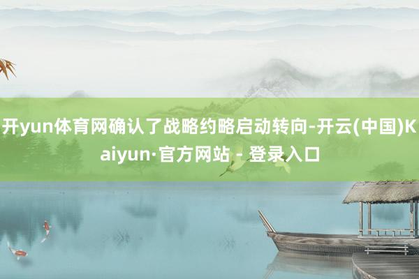 开yun体育网确认了战略约略启动转向-开云(中国)Kaiyun·官方网站 - 登录入口