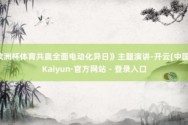 欧洲杯体育共赢全面电动化异日》主题演讲-开云(中国)Kaiyun·官方网站 - 登录入口